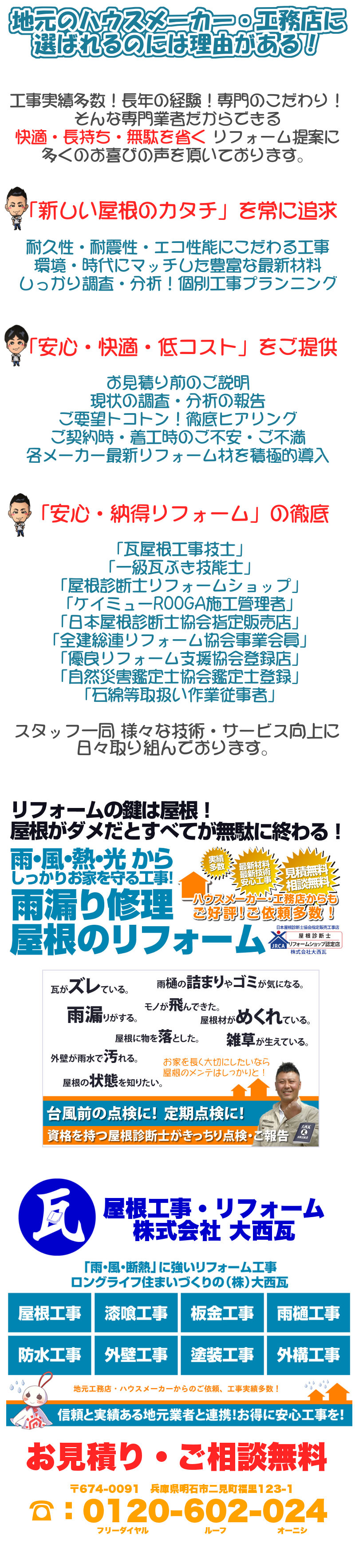 地元のハウスメーカー・工務店に選ばれるのには理由がある！工事実績多数！長年の経験！専門のこだわり！そんな専門業者だからできる快適・長持ち・無駄を省く リフォーム提案に
多くのお喜びの声を頂いております。「新しい屋根のカタチ」を常に追求、耐久性・耐震性・エコ性能にこだわる、工事環境・時代にマッチした豊富な最新材料、しっかり調査・分析！、個別工事プランニング。「安心・快適・低コスト」をご提供するために、お見積り前のご説明現状の調査・分析の報告、ご要望トコトン！徹底ヒアリング、ご契約時・着工時のご不安・ご不満、各メーカー最新リフォーム材を積極的導入 。「安心・納得リフォーム工事」の徹底のために、「瓦屋根工事技士」「一級瓦ぶき技能士」「屋根診断士リフォームショップ」「ケイミューROOGA施工管理者」「日本屋根診断士協会指定販売店」「全建総連リフォーム協会事業会員」「優良リフォーム支援協会登録店」「自然災害鑑定士協会鑑定士登録」「石綿等取扱い作業従事者」。社内・スタッフ一同 様々な技術・サービス向上に日々取り組んでおります。