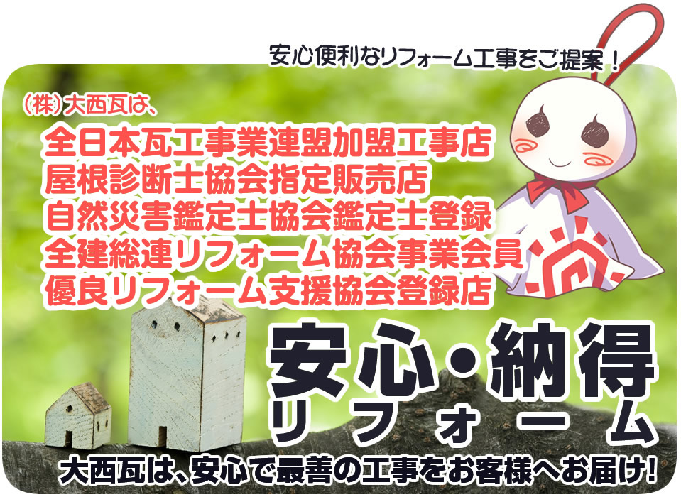 安心便利なリフォーム工事をご提案！（株）大西瓦は、全日本瓦工事業連盟加盟工事店、屋根診断士協会指定販売店、自然災害鑑定士協会鑑定士登録、全建総連リフォーム協会事業会員、優良リフォーム支援協会登録店 安心・納得リフォーム 大西瓦は、安心で最善の工事をお客様へお届け！